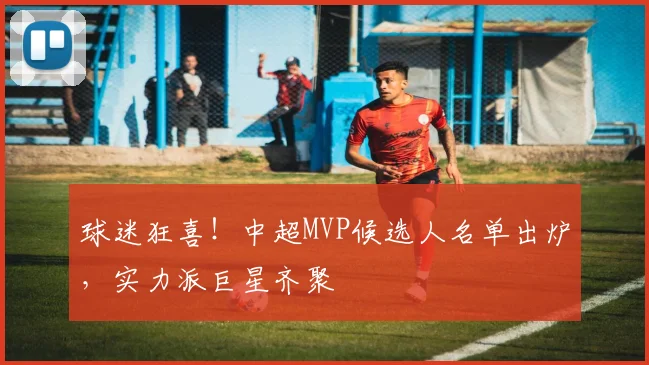 球迷狂喜!中超MVP候选人名单出炉,实力派巨星齐聚