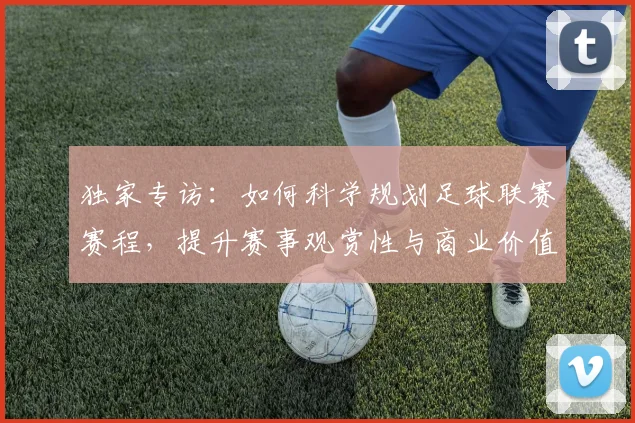 独家专访:如何科学规划足球联赛赛程,提升赛事观赏性与商业价值