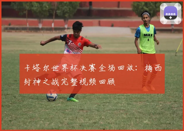 卡塔尔世界杯决赛全场回放:梅西封神之战完整视频回顾