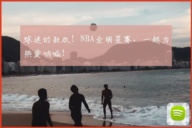 球迷的狂欢！NBA全明星赛，一起为热爱呐喊！